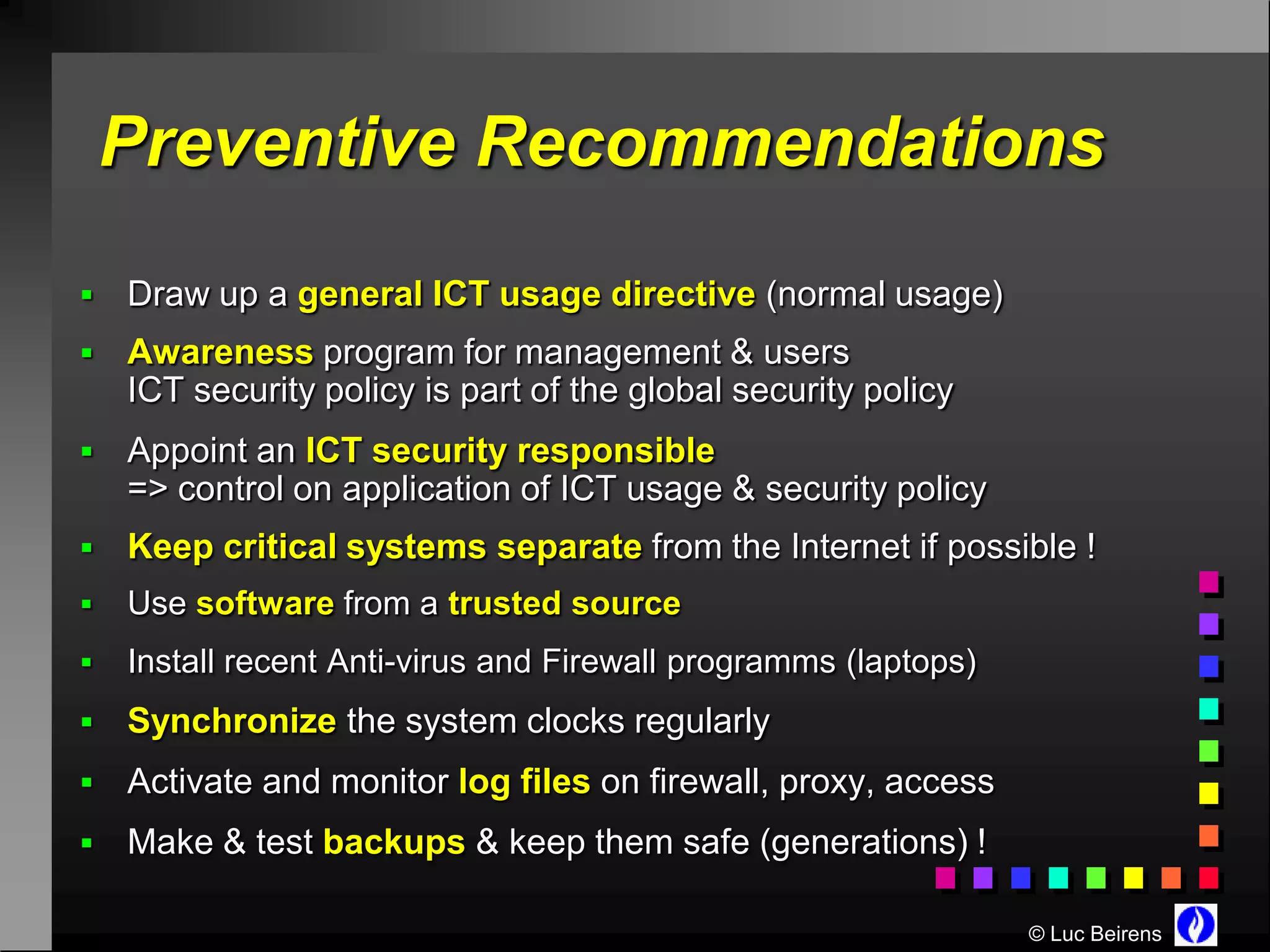 Preventive Recommendations
   Draw up a general ICT usage directive (normal usage)
   Awareness program for management & users
    ICT security policy is part of the global security policy
   Appoint an ICT security responsible
    => control on application of ICT usage & security policy
   Keep critical systems separate from the Internet if possible !
   Use software from a trusted source
   Install recent Anti-virus and Firewall programms (laptops)
   Synchronize the system clocks regularly
   Activate and monitor log files on firewall, proxy, access
   Make & test backups & keep them safe (generations) !

                                                                 © Luc Beirens
 