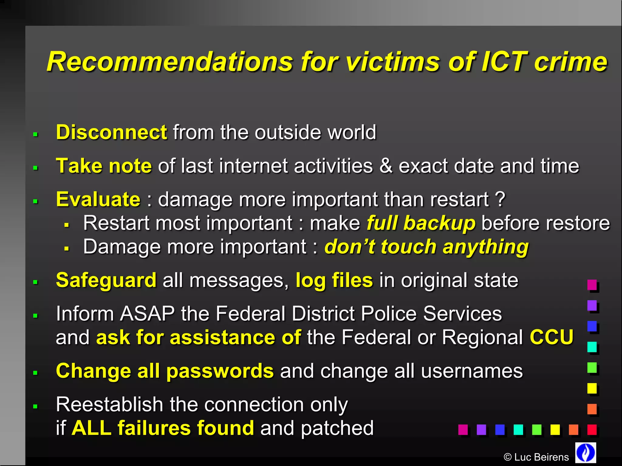Recommendations for victims of ICT crime

   Disconnect from the outside world
   Take note of last internet activities & exact date and time
   Evaluate : damage more important than restart ?
      Restart most important : make full backup before restore
      Damage more important : don’t touch anything

   Safeguard all messages, log files in original state
   Inform ASAP the Federal District Police Services
    and ask for assistance of the Federal or Regional CCU
   Change all passwords and change all usernames
   Reestablish the connection only
    if ALL failures found and patched
                                                      © Luc Beirens
 