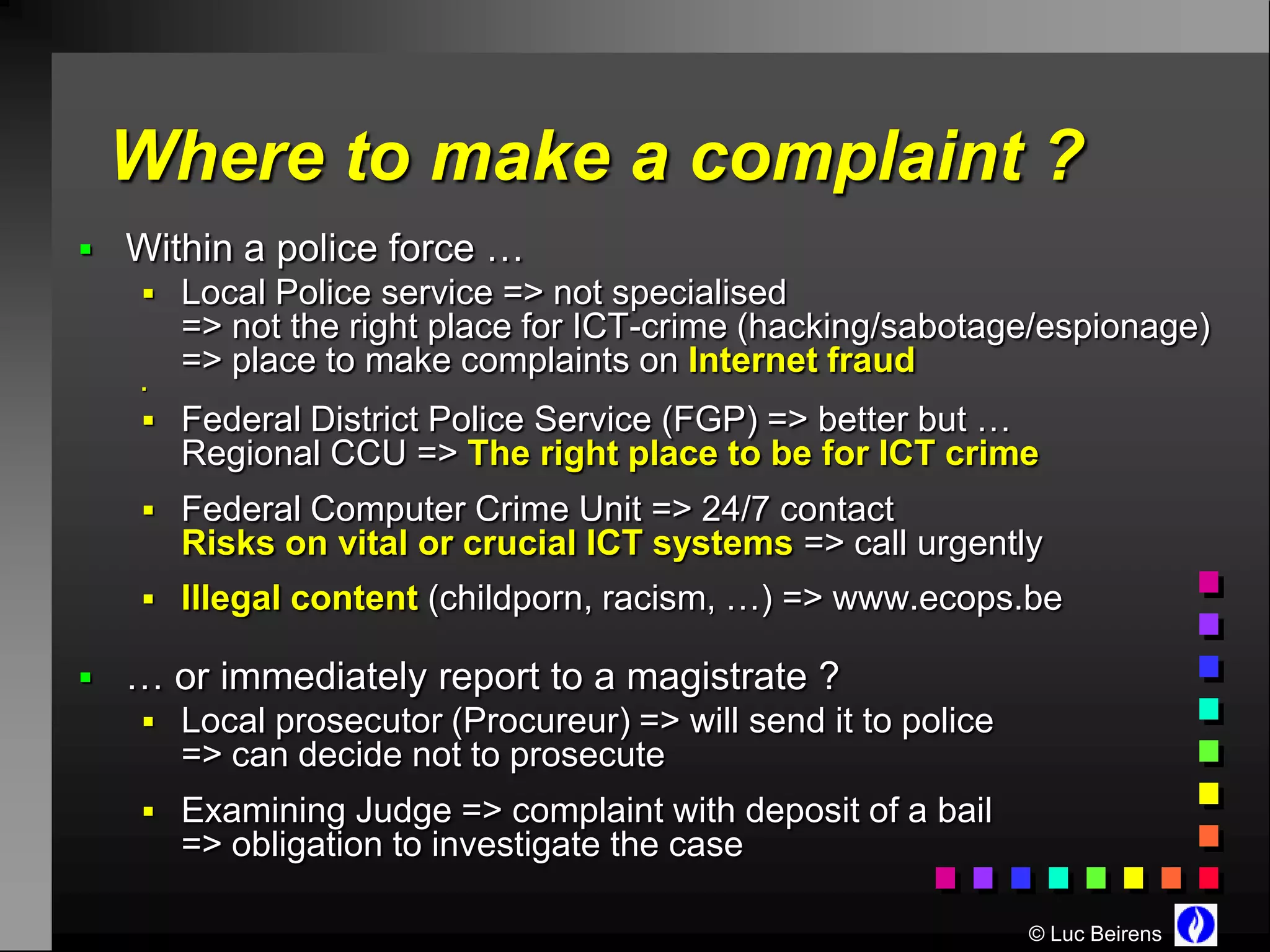Where to make a complaint ?
 Within a police force …
    Local Police service => not specialised
       => not the right place for ICT-crime (hacking/sabotage/espionage)
       => place to make complaints on Internet fraud
   


    Federal District Police Service (FGP) => better but …
       Regional CCU => The right place to be for ICT crime
    Federal Computer Crime Unit => 24/7 contact
       Risks on vital or crucial ICT systems => call urgently
    Illegal content (childporn, racism, …) => www.ecops.be

 … or immediately report to a magistrate ?
    Local prosecutor (Procureur) => will send it to police
       => can decide not to prosecute
    Examining Judge => complaint with deposit of a bail
       => obligation to investigate the case

                                                              © Luc Beirens
 