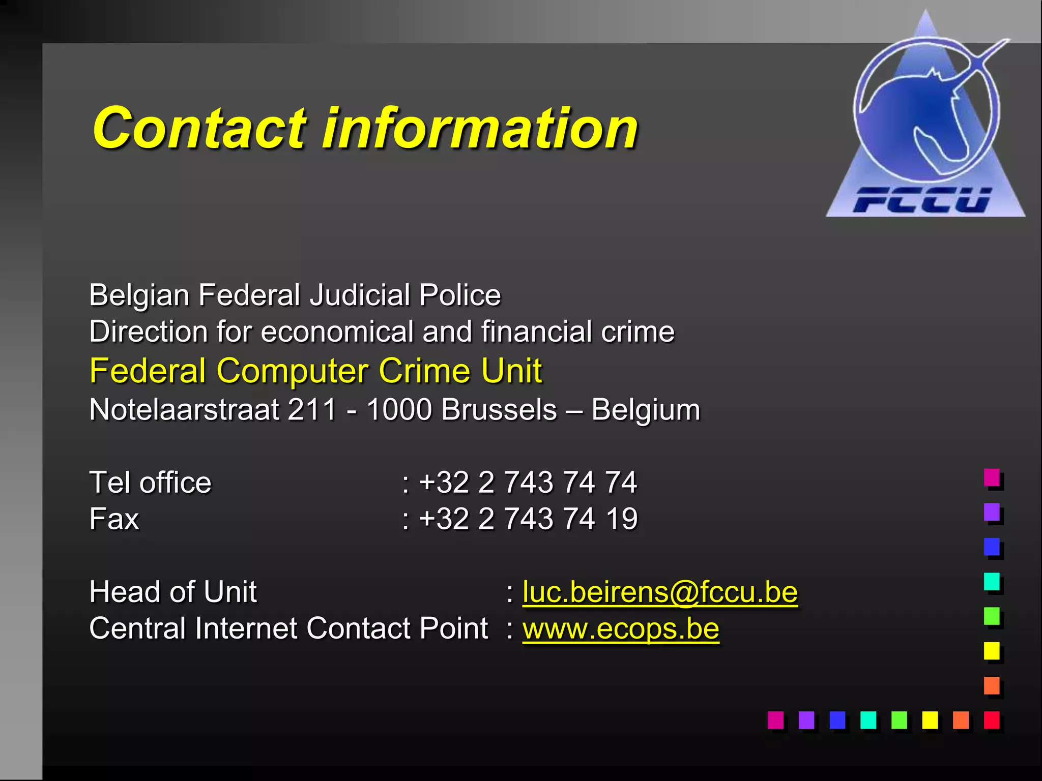 Contact information

Belgian Federal Judicial Police
Direction for economical and financial crime
Federal Computer Crime Unit
Notelaarstraat 211 - 1000 Brussels – Belgium

Tel office             : +32 2 743 74 74
Fax                    : +32 2 743 74 19

Head of Unit                   : luc.beirens@fccu.be
Central Internet Contact Point : www.ecops.be
 