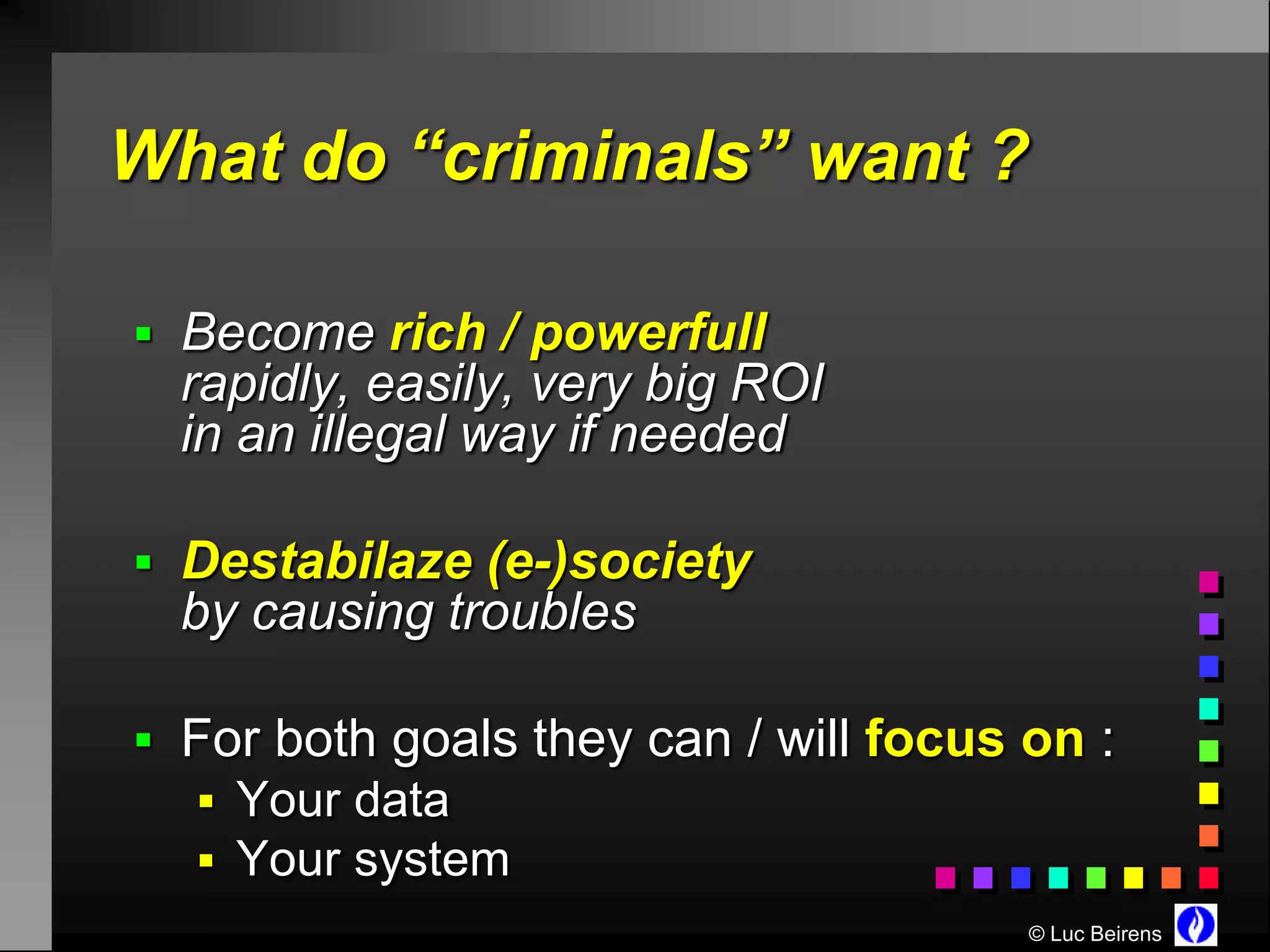 What do “criminals” want ?

 Become rich / powerfull
  rapidly, easily, very big ROI
  in an illegal way if needed

 Destabilaze (e-)society
  by causing troubles

 For both goals they can / will focus on :
   Your data
   Your system
                                       © Luc Beirens
 