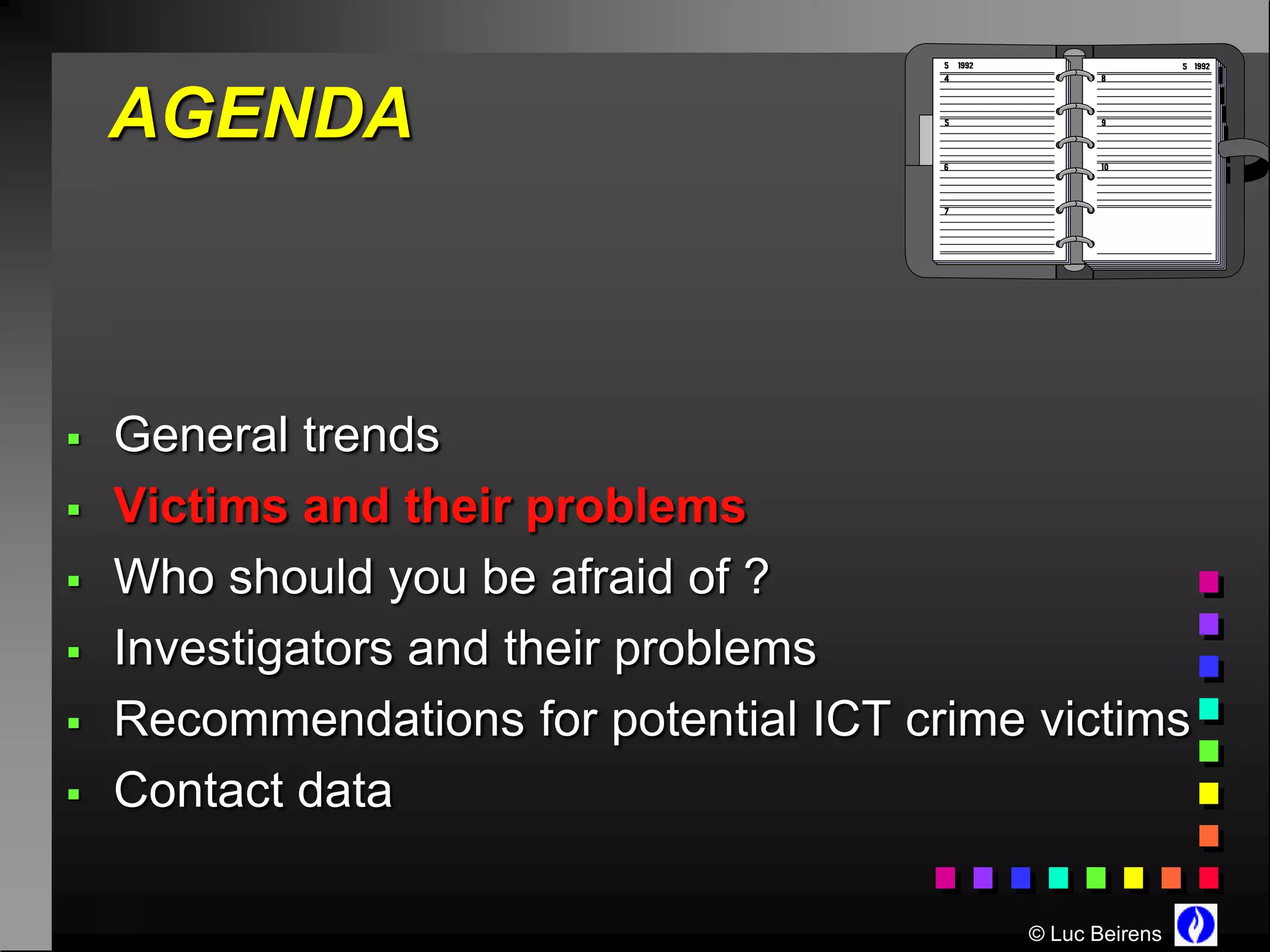 AGENDA



   General trends
   Victims and their problems
   Who should you be afraid of ?
   Investigators and their problems
   Recommendations for potential ICT crime victims
   Contact data

                                           © Luc Beirens
 
