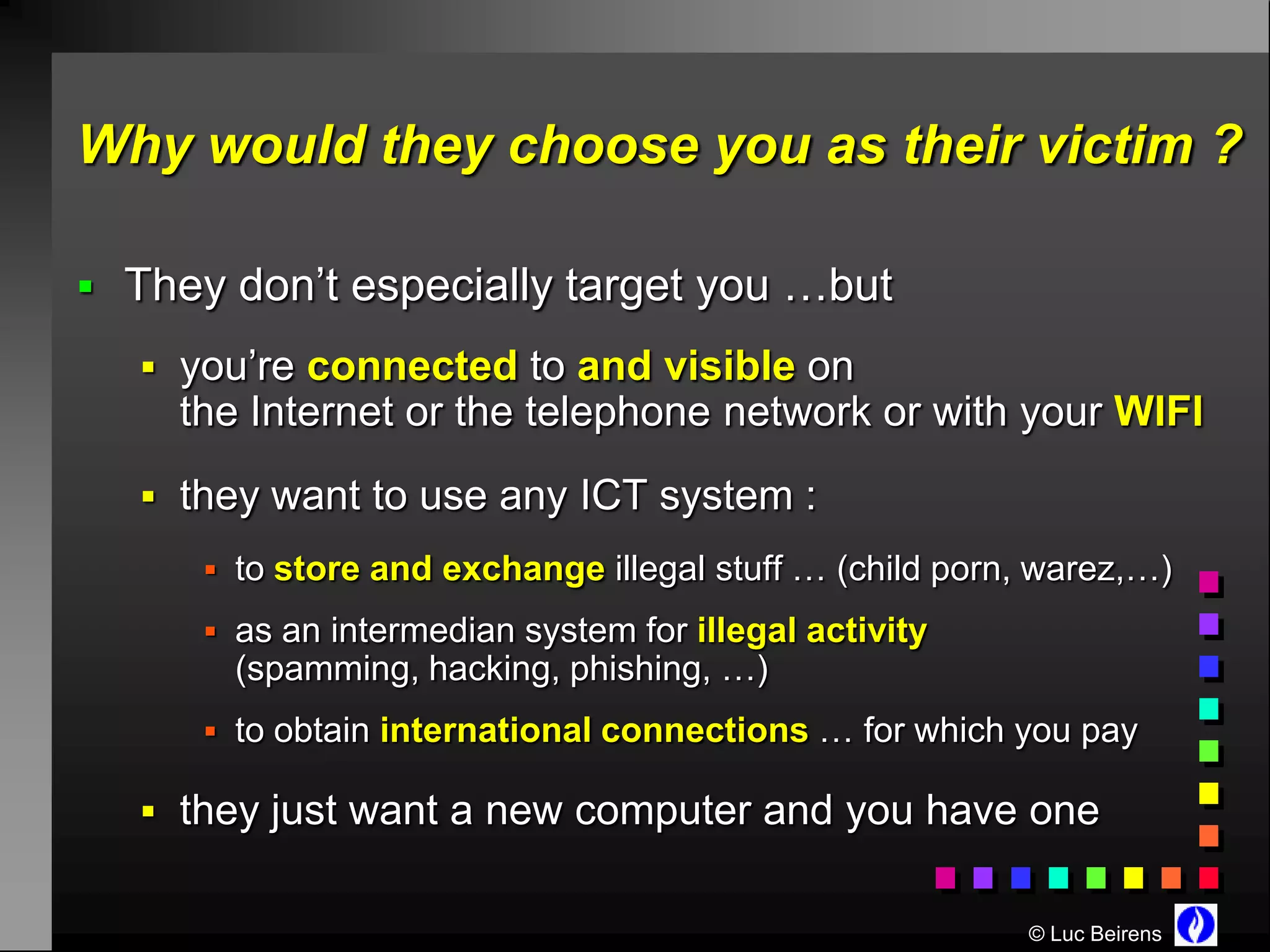 Why would they choose you as their victim ?

 They don’t especially target you …but

    you’re connected to and visible on
     the Internet or the telephone network or with your WIFI
    they want to use any ICT system :
       to store and exchange illegal stuff … (child porn, warez,…)

       as an intermedian system for illegal activity
        (spamming, hacking, phishing, …)
       to obtain international connections … for which you pay

    they just want a new computer and you have one


                                                         © Luc Beirens
 
