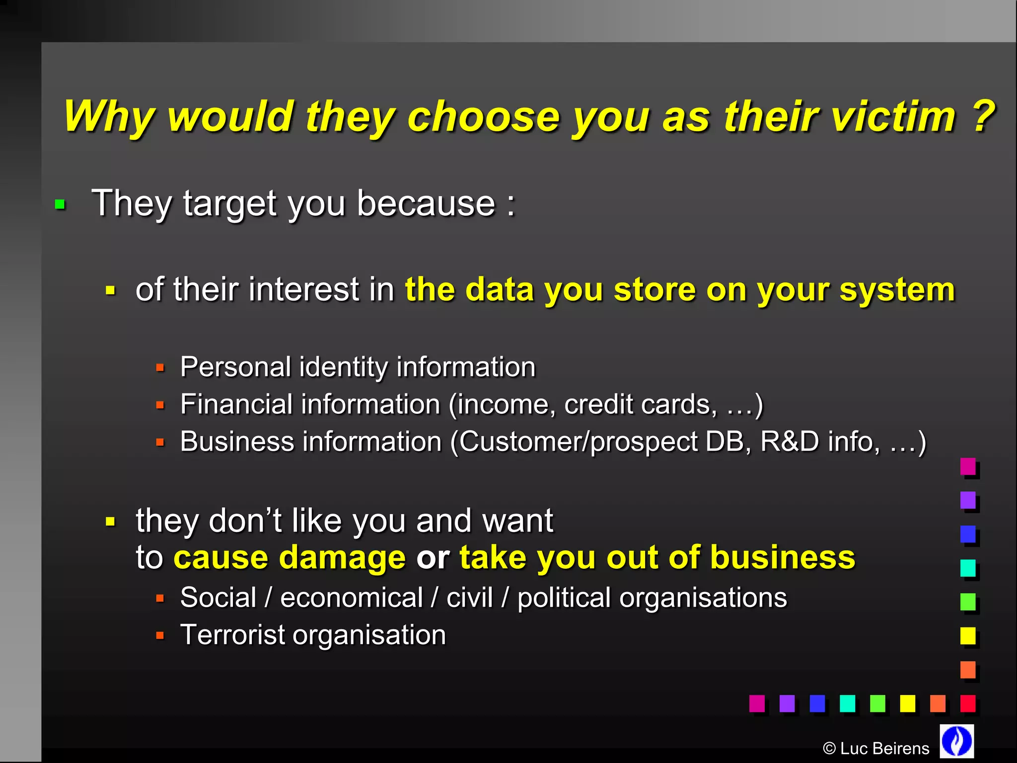 Why would they choose you as their victim ?
 They target you because :

   of their interest in the data you store on your system

      Personal identity information
      Financial information (income, credit cards, …)
      Business information (Customer/prospect DB, R&D info, …)


   they don’t like you and want
    to cause damage or take you out of business
      Social / economical / civil / political organisations
      Terrorist organisation



                                                               © Luc Beirens
 