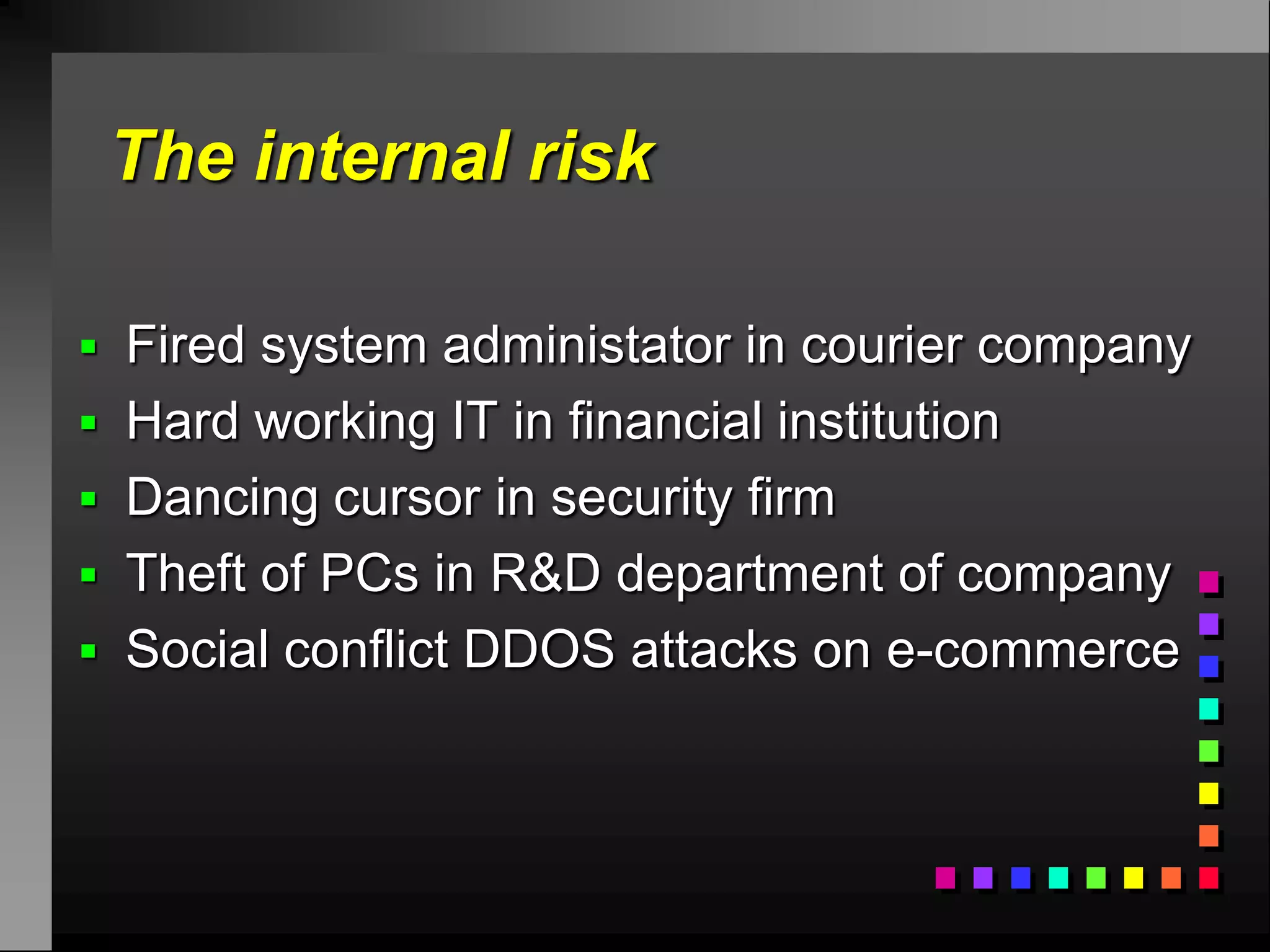 The internal risk

 Fired system administator in courier company
 Hard working IT in financial institution
 Dancing cursor in security firm
 Theft of PCs in R&D department of company
 Social conflict DDOS attacks on e-commerce
 