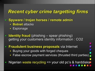 Recent cyber crime targetting firms
 Spyware / trojan horses / remote admin
    Botnet attacks
    Espionage

 Identity fraud (phishing – spear phishing)
  getting your customers identity information : CO2

 Fraudulent business proposals via Internet
    Buying your goods with forged cheques
    False escrow payment services (thrusted third parties)

 Nigerian waste recycling => your old pc’s & harddisks
 