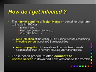 How do I get infected ?
 The hacker sending a Trojan Horse (= container program)
  to the victim PC via
        E-mail (spam, ...)
        Peer2peer (Kazaa, bitorrent,...)
        Chat (IRC, MSN, ...)

    Auto infection of the victim PC by visiting websites containing
     infecting scripts abusing OS vulnerabilities

    Auto propagation of the malware from zombies towards
     neighbouring PCs in network abusing OS vulnerabilities

 The infection procedure often connects to
  update server to download new versions to the zombie
 