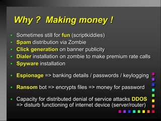 Why ? Making money !
 Sometimes still for fun (scriptkiddies)
 Spam distribution via Zombie
 Click generation on banner publicity
 Dialer installation on zombie to make premium rate calls
 Spyware installation

 Espionage => banking details / passwords / keylogging

 Ransom bot => encrypts files => money for password

 Capacity for distributed denial of service attacks DDOS
  => disturb functioning of internet device (server/router)
 