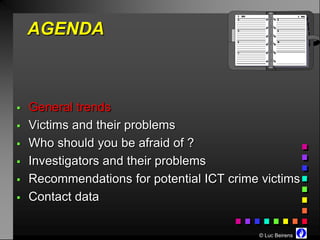 AGENDA



   General trends
   Victims and their problems
   Who should you be afraid of ?
   Investigators and their problems
   Recommendations for potential ICT crime victims
   Contact data

                                           © Luc Beirens
 