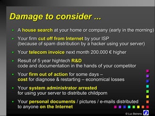 Damage to consider ...
 A house search at your home or company (early in the morning)

 Your firm cut off from Internet by your ISP
  (because of spam distribution by a hacker using your server)
 Your telecom invoice next month 200.000 € higher

 Result of 5 year hightech R&D
  code and documentation in the hands of your competitor
 Your firm out of action for some days –
  cost for diagnose & restarting – economical losses
 Your system administrator arrested
  for using your server to distribute childporn
 Your personal documents / pictures / e-mails distributed
  to anyone on the Internet
                                                       © Luc Beirens
 