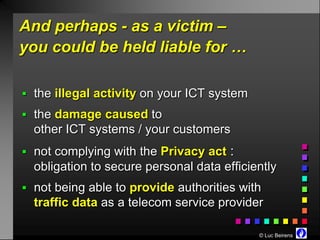 And perhaps - as a victim –
you could be held liable for …

 the illegal activity on your ICT system
 the damage caused to
  other ICT systems / your customers
 not complying with the Privacy act   :
  obligation to secure personal data efficiently
 not being able to provide authorities with
  traffic data as a telecom service provider

                                            © Luc Beirens
 