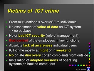 Victims of ICT crime

 From multi-nationals over MSE to individuals
 No assessment of value of data on ICT system
    => no backups
   No or bad ICT security (role of management)
   Bad control of the employees in key functions
   Absolute lack of awareness individual users
   ICT-crime mostly at night or in weekend
   No or late discovery : often complaints from outside
   Installation of adapted versions of operating
    systems on hacked computers
                                                © Luc Beirens
 