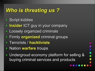 Who is threating us ?
 Script kiddies
 Insider ICT guy in your company
 Loosely organized criminals
 Firmly organized criminal groups
 Terrorists / hacktivists
 Nation warfare troups
 Undergroud economy platform for selling &
  buying criminal services and products
 