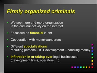 Firmly organized criminals
 We see more and more organization
  in the criminal activity on the internet

 Focussed on financial intent

 Cooperation with moneylaunderers

 Different specialisations
  recruting persons – ICT development – handling money

 Infiltration in or taking over legal businesses
  (development firms, operators, ...)
 