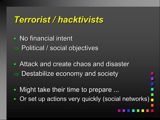 Terrorist / hacktivists

 No financial intent
 Political / social objectives

 Attack and create chaos and disaster
 Destabilize economy and society

 Might take their time to prepare ...
 Or set up actions very quickly (social networks)
 