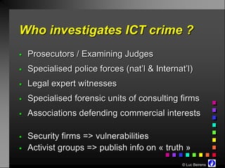 Who investigates ICT crime ?
   Prosecutors / Examining Judges
   Specialised police forces (nat’l & Internat’l)
   Legal expert witnesses
   Specialised forensic units of consulting firms
   Associations defending commercial interests

   Security firms => vulnerabilities
   Activist groups => publish info on « truth »
                                               © Luc Beirens
 