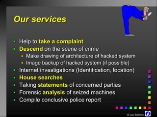 Our services

 Help to take a complaint
 Descend on the scene of crime
    Make drawing of architecture of hacked system
    Image backup of hacked system (if possible)
 Internet investigations (Identification, location)
 House searches
 Taking statements of concerned parties
 Forensic analysis of seized machines
 Compile conclusive police report

                                                © Luc Beirens
 