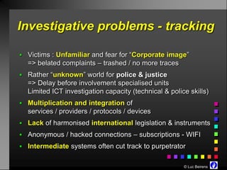 Investigative problems - tracking

 Victims : Unfamiliar and fear for “Corporate image”
  => belated complaints – trashed / no more traces
 Rather “unknown” world for police & justice
  => Delay before involvement specialised units
  Limited ICT investigation capacity (technical & police skills)
 Multiplication and integration of
  services / providers / protocols / devices
 Lack of harmonised international legislation & instruments
 Anonymous / hacked connections – subscriptions - WIFI
 Intermediate systems often cut track to purpetrator


                                                       © Luc Beirens
 