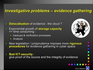 Investigative problems – evidence gathering


 Delocalisation of evidence : the cloud ?
 Exponential growth of storage capacity
  => time consuming :
    backups & verification processes
    Analysis

 New legislation / jurisprudence imposes more rigorous
  procedures for evidence gathering in cyber space

 Bad ICT-security :
  give proof of the source and the integrity of evidence


                                                     © Luc Beirens
 