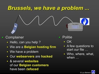 Brussels, we have a problem ...




 Complainer                         Politie
   Hello, can you help ?               OK
   We are a Belgian hosting firm       A few questions to
                                         start our file …
   We have a problem
                                        Who, where, what,
   Our webservers are hacked            when …
   & several websites
    of our Belgian customers
    have been defaced
                                                  © Luc Beirens
 