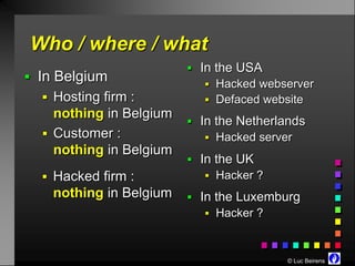 Who / where / what
                          In the USA
 In Belgium
                             Hacked webserver
   Hosting firm :           Defaced website
    nothing in Belgium
                          In the Netherlands
   Customer :               Hacked server
    nothing in Belgium
                          In the UK
   Hacked firm :            Hacker ?
    nothing in Belgium    In the Luxemburg
                             Hacker ?



                                          © Luc Beirens
 
