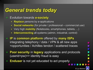 General trends today
 Evolution towards e-society
    Replace persons by e-applications
    Social networks (for private / professional – commercial use)
    Very high mobility (Notebooks, smartphones, tablets, ...)
    Interconnecting all systems (admin, industrial, control)

 IP is common platform offered by many ISPs
  integrating telephony / data / VPN & all new apps
  =opportunities / Achilles tendon / scattered traces

 Poor security in legacy applications and protocols
  (userid+pw)=> identity fraud is easy
 Enduser is not yet educated to act properly

                                                          © Luc Beirens
 
