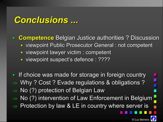 Conclusions ...
 Competence Belgian Justice authorities ? Discussion
    viewpoint Public Prosecutor General : not competent
    viewpoint lawyer victim : competent
    viewpoint suspect’s defence : ????


 If choice was made for storage in foreign country
 Why ? Cost ? Evade regulations & obligations ?
 No (?) protection of Belgian Law
 No (?) intervention of Law Enforcement in Belgium
 Protection by law & LE in country where server is

                                               © Luc Beirens
 