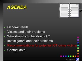 AGENDA



   General trends
   Victims and their problems
   Who should you be afraid of ?
   Investigators and their problems
   Recommendations for potential ICT crime victims
   Contact data

                                           © Luc Beirens
 
