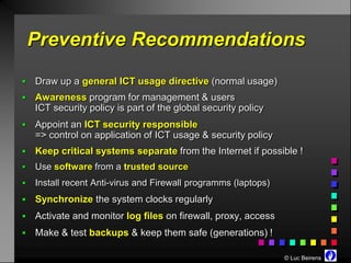 Preventive Recommendations
   Draw up a general ICT usage directive (normal usage)
   Awareness program for management & users
    ICT security policy is part of the global security policy
   Appoint an ICT security responsible
    => control on application of ICT usage & security policy
   Keep critical systems separate from the Internet if possible !
   Use software from a trusted source
   Install recent Anti-virus and Firewall programms (laptops)
   Synchronize the system clocks regularly
   Activate and monitor log files on firewall, proxy, access
   Make & test backups & keep them safe (generations) !

                                                                 © Luc Beirens
 