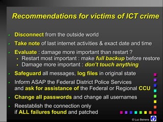 Recommendations for victims of ICT crime

   Disconnect from the outside world
   Take note of last internet activities & exact date and time
   Evaluate : damage more important than restart ?
      Restart most important : make full backup before restore
      Damage more important : don’t touch anything

   Safeguard all messages, log files in original state
   Inform ASAP the Federal District Police Services
    and ask for assistance of the Federal or Regional CCU
   Change all passwords and change all usernames
   Reestablish the connection only
    if ALL failures found and patched
                                                      © Luc Beirens
 