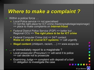 Where to make a complaint ?
 Within a police force …
    Local Police service => not specialised
       => not the right place for ICT-crime (hacking/sabotage/espionage)
       => place to make complaints on Internet fraud
   


    Federal District Police Service (FGP) => better but …
       Regional CCU => The right place to be for ICT crime
    Federal Computer Crime Unit => 24/7 contact
       Risks on vital or crucial ICT systems => call urgently
    Illegal content (childporn, racism, …) => www.ecops.be

 … or immediately report to a magistrate ?
    Local prosecutor (Procureur) => will send it to police
       => can decide not to prosecute
    Examining Judge => complaint with deposit of a bail
       => obligation to investigate the case

                                                              © Luc Beirens
 