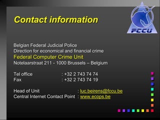Contact information

Belgian Federal Judicial Police
Direction for economical and financial crime
Federal Computer Crime Unit
Notelaarstraat 211 - 1000 Brussels – Belgium

Tel office             : +32 2 743 74 74
Fax                    : +32 2 743 74 19

Head of Unit                   : luc.beirens@fccu.be
Central Internet Contact Point : www.ecops.be
 