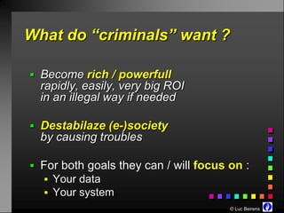 What do “criminals” want ?

 Become rich / powerfull
  rapidly, easily, very big ROI
  in an illegal way if needed

 Destabilaze (e-)society
  by causing troubles

 For both goals they can / will focus on :
   Your data
   Your system
                                       © Luc Beirens
 