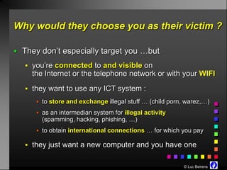 Why would they choose you as their victim ?

 They don’t especially target you …but

    you’re connected to and visible on
     the Internet or the telephone network or with your WIFI
    they want to use any ICT system :
       to store and exchange illegal stuff … (child porn, warez,…)

       as an intermedian system for illegal activity
        (spamming, hacking, phishing, …)
       to obtain international connections … for which you pay

    they just want a new computer and you have one


                                                         © Luc Beirens
 
