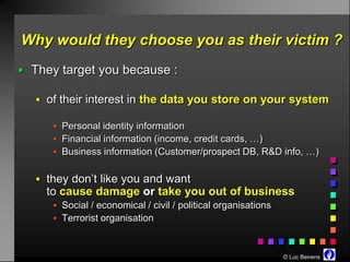 Why would they choose you as their victim ?
 They target you because :

   of their interest in the data you store on your system

      Personal identity information
      Financial information (income, credit cards, …)
      Business information (Customer/prospect DB, R&D info, …)


   they don’t like you and want
    to cause damage or take you out of business
      Social / economical / civil / political organisations
      Terrorist organisation



                                                               © Luc Beirens
 