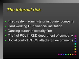 The internal risk

 Fired system administator in courier company
 Hard working IT in financial institution
 Dancing cursor in security firm
 Theft of PCs in R&D department of company
 Social conflict DDOS attacks on e-commerce
 