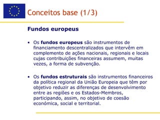 Conceitos base (1/3)

Fundos europeus

• Os fundos europeus são instrumentos de
  financiamento descentralizados que intervêm em
  complemento de ações nacionais, regionais e locais
  cujas contribuições financeiras assumem, muitas
  vezes, a forma de subvenção.

• Os fundos estruturais são instrumentos financeiros
  da política regional da União Europeia que têm por
  objetivo reduzir as diferenças de desenvolvimento
  entre as regiões e os Estados-Membros,
  participando, assim, no objetivo de coesão
  económica, social e territorial.
 
