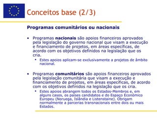 Conceitos base (2/3)
Programas comunitários ou nacionais

• Programas nacionais são apoios financeiros aprovados
  pela legislação do governo nacional que visam a execução
  e financiamento de projetos, em áreas específicas, de
  acordo com os objetivos definidos na legislação que os
  cria.
    Estes apoios aplicam-se exclusivamente a projetos de âmbito
     nacional.

• Programas comunitários são apoios financeiros aprovados
  pela legislação comunitária que visam a execução e
  financiamento de projetos, em áreas específicas, de acordo
  com os objetivos definidos na legislação que os cria.
    Estes apoios abrangem todos os Estados-Membros e, em
     alguns casos, os países candidatos e do Espaço Económico
     Europeu (Noruega, Islândia e Listenstaine). Obrigam
     normalmente a parcerias transnacionais entre dois ou mais
     Estados.
 