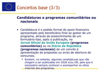 Conceitos base (3/3)

Candidaturas a programas comunitários ou
  nacionais

• Candidatura é o pedido formal de apoio financeiro
  apresentado pelo beneficiário final ao gestor de um
  programa, através do preenchimento de um
  formulário-tipo, após a publicação, no
  Jornal Oficial da União Europeia (programas
  comunitários) ou no Diário da República
  (programas nacionais) de um convite à
  apresentação de propostas ou aviso de abertura de
  concursos.
    Existem, no entanto, algumas candidaturas que não
     chegam a ser publicadas em JOUE e/ou DR, pelo que é
     necessário sempre conhecer e acompanhar os sítios
     Internet dos programas.
 