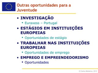 Outras oportunidades para a
Juventude
• INVESTIGAÇÃO
   Euraxess – Portugal
• ESTÁGIOS EM INSTITUIÇÕES
  EUROPEIAS
   Oportunidades de estágio
• TRABALHAR NAS INSTITUIÇÕES
  EUROPEIAS
   Oportunidades de emprego
• EMPREGO E EMPREENDEDORISMO
   Oportunidades

                               © Carlos Medeiros, 2012
 