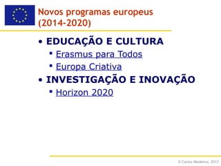 Novos programas europeus
(2014-2020)

• EDUCAÇÃO E CULTURA
   Erasmus para Todos
   Europa Criativa
• INVESTIGAÇÃO E INOVAÇÃO
   Horizon 2020




                           © Carlos Medeiros, 2012
 