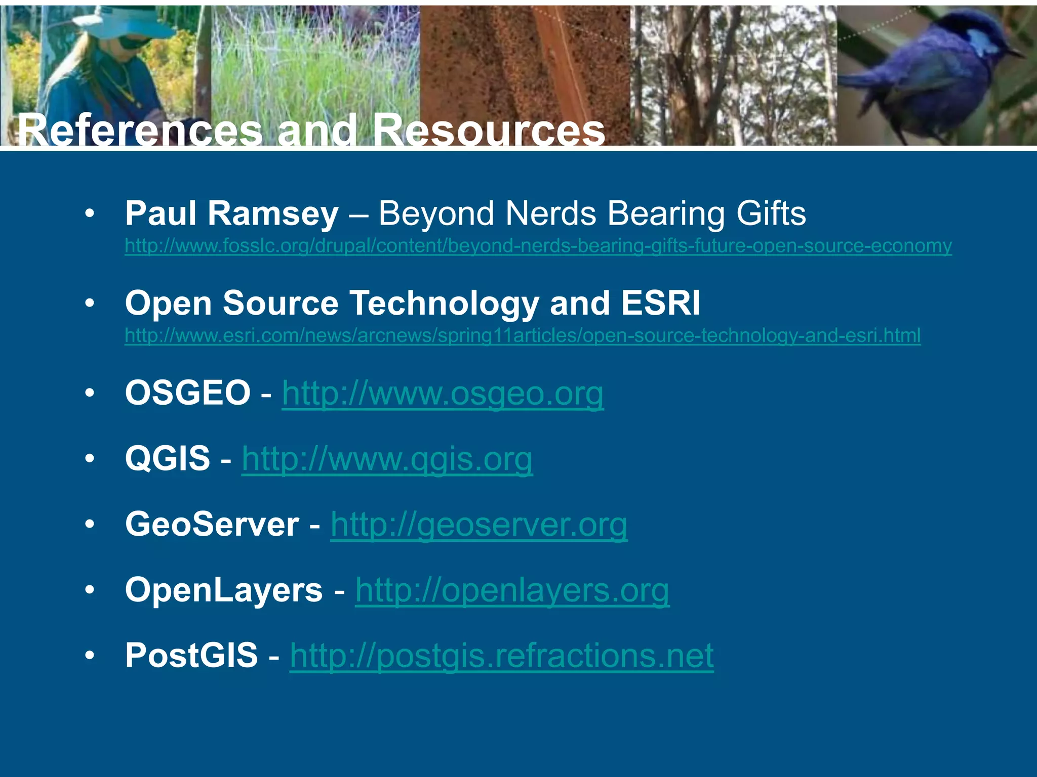 • Paul Ramsey – Beyond Nerds Bearing Gifts
http://www.fosslc.org/drupal/content/beyond-nerds-bearing-gifts-future-open-source-economy
• Open Source Technology and ESRI
http://www.esri.com/news/arcnews/spring11articles/open-source-technology-and-esri.html
• OSGEO - http://www.osgeo.org
• QGIS - http://www.qgis.org
• GeoServer - http://geoserver.org
• OpenLayers - http://openlayers.org
• PostGIS - http://postgis.refractions.net
References and Resources
 