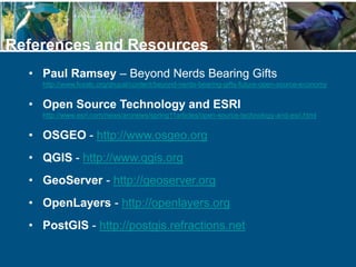 • Paul Ramsey – Beyond Nerds Bearing Gifts
http://www.fosslc.org/drupal/content/beyond-nerds-bearing-gifts-future-open-source-economy
• Open Source Technology and ESRI
http://www.esri.com/news/arcnews/spring11articles/open-source-technology-and-esri.html
• OSGEO - http://www.osgeo.org
• QGIS - http://www.qgis.org
• GeoServer - http://geoserver.org
• OpenLayers - http://openlayers.org
• PostGIS - http://postgis.refractions.net
References and Resources
 