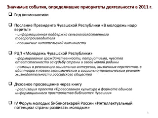 Значимые события, определившие приоритеты деятельности в 2011 г.
 Год космонавтики

 Послание Президента Чувашской Республики «В молодежь надо
  верить!»
   - информационная поддержка сельскохозяйственного
   товаропроизводителя
   - повышение читательской активности

 РЦП «Молодежь Чувашской Республики»
   - формирование гражданственности, патриотизма, чувства
   ответственности за судьбу страны и своей малой родины
   - помощь в реализации социальных интересов, жизненных перспектив, в
   адаптации к новым экономическим и социально-политическим реалиям
   жизнедеятельности российского общества

 Духовное просвещение через книгу
   - реализация проекта «Православная культура в формате единого
   информационного пространства библиотек Чувашии»

 IV Форум молодых библиотекарей России «Интеллектуальный
  потенциал страны развивать молодым»
                                                                         5
 