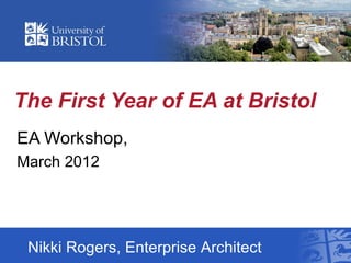The First Year of EA at Bristol
EA Workshop,
March 2012




 Nikki Rogers, Enterprise Architect
 