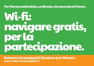 Per Monza sostenibile, ordinata, che guarda al futuro.


Wi-fi:
navigare gratis,
per la
partecipazione.
Roberto Scanagatti Sindaco per Monza.
www.robertoscanagatti.it
 