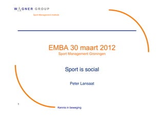 W   !G N E R    GROUP
               Sport Management Institute




                              EMBA 30 maart 2012
                                        Sport Management Groningen



                                            Sport is social
                                                          !
                                                   !
                                                Peter Lansaat
                                                            !




    1
                                       Kennis in beweging
 