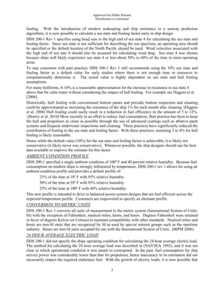Approved for Public Release
Distribution is Unlimited
3
fouling. With the introduction of modern seakeeping and ship resistance in a seaway prediction
algorithms, it is now possible to calculate a sea state and fouling factor early in ship design.
DDS 200-1 Rev 1 specifies using head seas in the high end of sea state 4 for calculating the sea state and
fouling factor. Since sea state is not sufficient for describing the sea spectrum, an operating area should
be specified or the default location of the North Pacific should be used. Wind velocities associated with
the high end of sea sate 4 should also be assumed for calculating wind drag. Sea state 4 was chosen
because ships will likely experience sea state 4 or less about 50% to 60% of the time in most operating
areas.
To stay consistent with past practice, DDS 200-1 Rev 1 still recommends using the 10% sea state and
fouling factor as a default value for early studies where there is not enough time or resources to
computationally determine it. The actual value is highly dependent on sea state and hull fouling
assumptions.
For many hullforms, 8-10% is a reasonable approximation for the increase in resistance in sea state 4
above that for calm water without considering the impact of hull fouling. For example see Higgins et al.
[2006].
Historically, hull fouling with conventional bottom paints and periodic bottom inspection and cleaning
could be approximated as increasing the resistance of the ship 1% for each month after cleaning. [Higgins
et al. 2006] Hull fouling could easily result in a reduction in fuel efficiency in the amount of 5 to 12%.
{Doerry et al. 2010] More recently in an effort to reduce fuel consumption, fleet practice has been to keep
the hull and propulsors as clean as possible through the use of advanced coatings such as ablative paint
systems and frequent underwater inspections and cleaning. These practices have significantly reduced the
contribution of fouling to the sea state and fouling factor. With these practices, assuming 2 to 4% for hull
fouling is likely reasonable.
Hence while the default value (10%) for the sea state and fouling factor is achievable, it is likely not
conservative (it likely never was conservative). Whenever possible, the ship designer should use the best
data available to improve the estimate for this factor.
AMBIENT CONDITION PROFILE
DDS 200-1 specified a single ambient condition of 100º F and 40 percent relative humidity. Because fuel
consumption on modern ships is strongly influenced by temperature, DDS 200-1 rev 1 allows for using an
ambient condition profile and provides a default profile of:
25% of the time at 10º F with 95% relative humidity
50% of the time at 59º F with 95% relative humidity
25% of the time at 100º F with 40% relative humidity
This new profile is intended to drive to balanced power system designs that are fuel efficient across the
expected temperature profile. Customers are empowered to specify an alternate profile.
CONVERSION TO METRIC UNITS
DDS 200-1 Rev 1 converts all units of measurement to the metric system (International System of Units:
SI) with the exception of Fahrenheit, nautical miles, knots, and hours. Degrees Fahrenheit were retained
in favor of degrees Kelvin (or Celsius) to maintain compatibility with other standards. Nautical miles and
knots are non-SI units that are recognized by SI as used by special interest groups such as the maritime
industry. Hours are non-SI units accepted for use with the International System of Units. (BIPM 2006)
24 HOUR AVERAGE ELECTRIC LOAD
DDS 200-1 did not specify the ships operating condition for calculating the 24 hour average electric load.
The method for calculating the 24 hour average load was described in (NAVSEA 1992), and it was not
clear to which operational condition it was meant to correspond. In the past, fuel consumption for ship
service power was considerably lower than that for propulsion, hence inaccuracy in its estimation did not
necessarily impact the required endurance fuel. With the growth of electric loads, it is now possible that
 