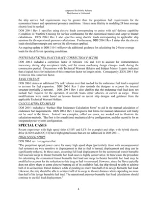 Approved for Public Release
Distribution is Unlimited
4
the ship service fuel requirements may be greater than the propulsion fuel requirements for the
economical transit and operational presence conditions. Hence more fidelity in modeling 24 hour average
electric load is needed.
DDS 200-1 Rev 1 specifies using electric loads corresponding to cruise with self defense capability
(Condition III Wartime Cruising for surface combatants) for the economical transit and surge to theater
calculations. DDS 200-1 Rev 1 also specifies using electric loads corresponding to applicable ship
missions for the operational presence calculations. Furthermore, DDS 200-1 Rev 1 states that the electric
loads should have margin and service life allowances applied.
An ongoing update to DDS 310-1 will provide additional guidance for calculating the 24 hour average
loads for the different operating conditions.
INSTRUMENTATION INACCURACY CORRECTION FACTOR
DDS 200-1 included a correction factor of between 1.02 and 1.04 to account for instrumentation
inaccuracy during ship acceptance trials, and for minor machinery design changes made during the
construction period. Discussions with Technical Warrant Holders and Subject Matter Experts indicated
that a logical basis for inclusion of this correction factor no longer exists. Consequently, DDS 200-1 Rev
1 removes this correction factor.
TANK VOLUME
DDS 200-1 states an additional 5% tank volume over that needed for the endurance fuel load is required
to account for fuel expansion. DDS 200-1 Rev 1 also reminds the designer to account for internal
structure (typically 2 percent). DDS 200-1 Rev 1 also clarifies that the endurance fuel load does not
include fuel required for the operation of aircraft, boats, other vehicles, or carried as cargo. These
modifications were made based on lessons learned on recent ship designs and guidance from the
applicable Technical Warrant Holders.
CALCULATION EXAMPLES
DDS 200-1 included a “Surface Ship Endurance Calculation Form” to aid in the manual calculation of
endurance fuel requirements. DDS 200-1 Rev 1 recognizes that forms for manual calculation will likely
not be used in the future. Instead two examples, called use cases, are worked out to illustrate the
calculation methods. The first is for a traditional mechanical drive configuration, and the second is for an
integrated power system configuration.
SPECIAL CASES
Recent experience with high speed ships (JHSV and LCS for example) and ships with hybrid electric
drive (LHD 8 and DDG 51) have highlighted issues that are not addressed in DDS 200-1.
HIGH SPEED SHIPS
DDS 200-1 rev 1 recognizes that:
"The propulsion speed power curve for many high speed ships (particularly those with uncompensated
fuel systems) are very sensitive to displacement in that as fuel is burned, displacement and drag can be
significantly reduced. In these cases, assuming full load displacement for the economical transit burnable
fuel load and surge to theater burnable fuel load cases is highly conservative. In these cases the procedure
for calculating the economical transit burnable fuel load and surge to theater burnable fuel load may be
modified to account for the reduction in ship drag as fuel is consumed. However, since the Navy typically
does not allow ships to come close to burning all of its available fuel, the ship should be able to achieve
half of its economical transit distance while expending no more than half of its design burnable fuel load.
Likewise, the ship should be able to achieve half of its surge to theater distance while expending no more
than half of its design burnable fuel load. The operational presence burnable fuel load calculations should
continue to use full load displacement."
 
