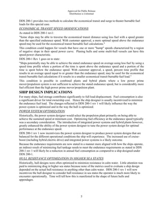 Approved for Public Release
Distribution is Unlimited
5
DDS 200-1 provides two methods to calculate the economical transit and surge to theater burnable fuel
loads for this special case.
ECONOMICAL TRANSIT SPEED MODIFICATIONS
As stated in DDS 200-1 rev1:
"Some ships may be able to traverse the economical transit distance using less fuel with a speed greater
than the specified endurance speed. With customer approval, a more optimal speed above the endurance
speed may be used for the economical transit burnable fuel calculations."
This condition could happen for vessels that have one or more "hump" speeds characterized by a region
of negative slope in their speed power curve. Planing hulls and some multi-hull vessels can have this
speed power characteristic.
DDS 200-1 Rev 1 goes on to state:
"Ships potentially may be able to achieve the stated endurance speed on average using less fuel by using a
speed time profile where a portion of the time is spent above the endurance speed and a portion of the
time is spent below the endurance speed. With customer approval, a speed, percent time profile that
results in an average speed equal to or greater than the endurance speed, may be used for the economical
transit burnable fuel calculations if it results in a smaller economical transit burnable fuel load."
This condition is possible in combined plants and hybrid plants where a low power prime
mover/propulsion system is not sufficient to achieve the stated endurance speed, but is considerably more
fuel efficient than the high power prime mover/propulsion plant.
SHIP DESIGN IMPLICATIONS
For many ships, fuel storage contributes significantly to full load displacement. Fuel consumption is also
a significant driver for total ownership cost. Hence the ship designer is usually incentivized to minimize
the endurance fuel load. The changes reflected in DDS 200-1 rev 1 will likely influence the way the
power system is optimized and in the way the hull is optimized.
POWER SYSTEM OPTIMIZATION
Historically, the power system designer would select the propulsion plant primarily on being able to
achieve the sustained speed at minimum cost. Optimizing fuel efficiency at the endurance speed typically
was a secondary consideration. The introduction of integrated power systems and hybrid plants however,
greatly enhanced the ability of the power system designer to tune the power system design for optimal
performance at the endurance speed.
DDS 200-1 rev 1 now incentivizes the power system designer to produce power system designs that are
balanced for the different operational conditions the ship will experience. The increased use of cruise-
boost (including hybrid electric drive) and integrated power systems is a likely outcome.
Because the endurance requirements are now stated in a manner more aligned with how the ships operate,
an indirect result of minimizing fuel tankage needs to meet the endurance requirements as stated in DDS
200-1 rev 1 will likely be a reduction in annual fuel consumption as compared to a ship designed under
DDS 200-1.
HULL RESISTANCE OPTIMIZATION IN HIGHER SEA STATES
Historically, hull designs were often optimized to minimize resistance in calm water. Little attention was
paid to minimizing drag in higher sea states because none of the metrics used to evaluate a ship design
depended on the actual hull resistance in anything other than calm water. DDS 200-1 rev 1 will now
incentivize the hull designer to consider hull resistance in sea states the operator is much more likely to
encounter operationally. Time will tell how this is manifested in the shape of future hulls and
appendages.
 